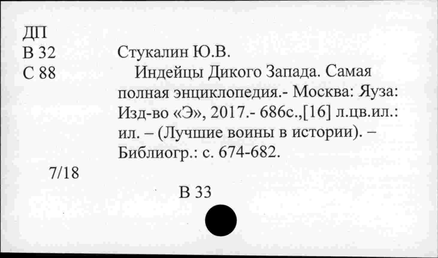 ﻿ДП
В 32
С 88
Стукалин Ю.В.
Индейцы Дикого Запада. Самая полная энциклопедия.- Москва: Яуза: Изд-во «Э», 2017.- 686с.,[16] л.цв.ил.: ил. - (Лучшие воины в истории). -Библиогр.: с. 674-682.
7/18
В 33